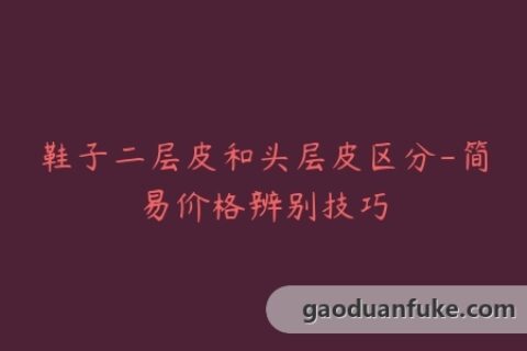 鞋子二层皮和头层皮区分-简易价格辨别技巧