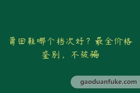 莆田鞋哪个档次好？最全价格鉴别，不被骗
