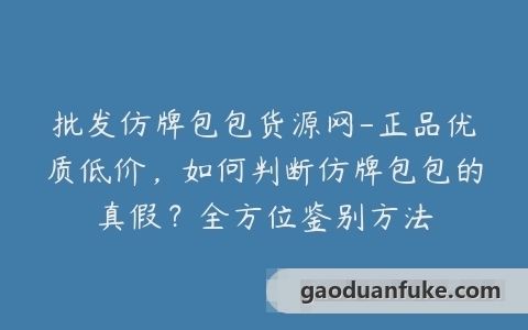 批发仿牌包包货源网-正品优质低价，如何判断仿牌包包的真假？全方位鉴别方法
