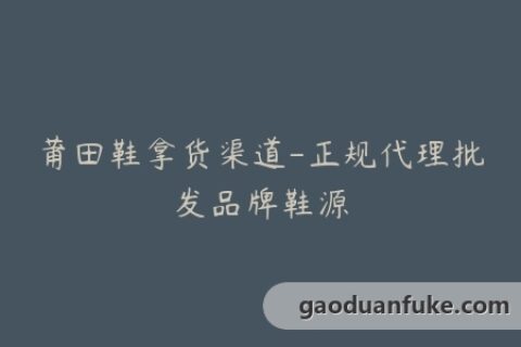 莆田鞋拿货渠道-正规代理批发品牌鞋源