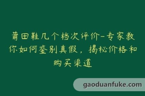 莆田鞋几个档次评价-专家教你如何鉴别真假，揭秘价格和购买渠道