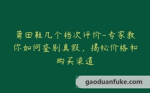 莆田鞋几个档次评价-专家教你如何鉴别真假，揭秘价格和购买渠道