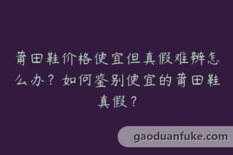 莆田鞋价格便宜但真假难辨怎么办？如何鉴别便宜的莆田鞋真假？