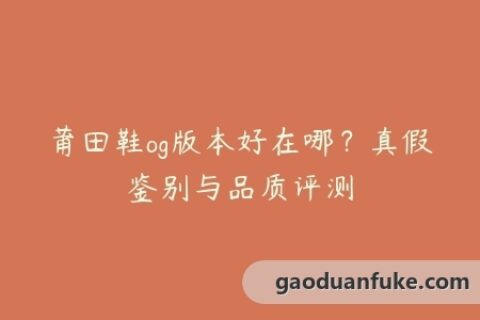 莆田鞋og版本好在哪？真假鉴别与品质评测
