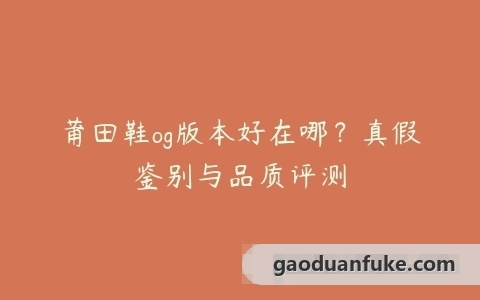 莆田鞋og版本好在哪？真假鉴别与品质评测