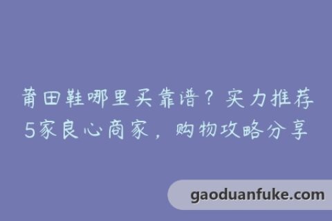 莆田鞋哪里买靠谱？实力推荐5家良心商家，购物攻略分享