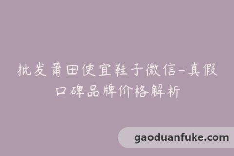批发莆田便宜鞋子微信-真假口碑品牌价格解析