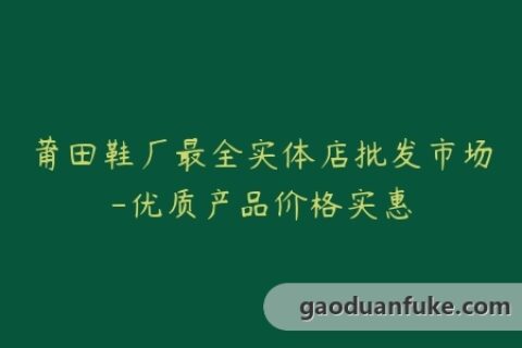 莆田鞋厂最全实体店批发市场-优质产品价格实惠