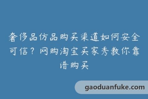 奢侈品仿品购买渠道如何安全可信？网购淘宝买家秀教你靠谱购买