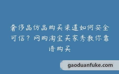 奢侈品仿品购买渠道如何安全可信？网购淘宝买家秀教你靠谱购买