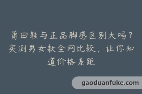 莆田鞋与正品脚感区别大吗？实测男女款全网比较，让你知道价格差距
