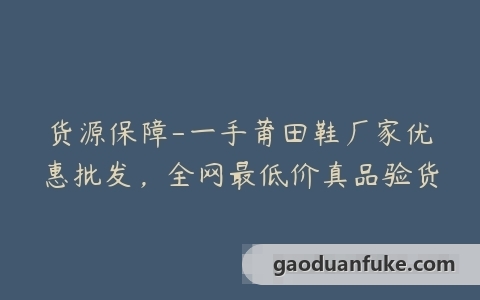 货源保障-一手莆田鞋厂家优惠批发，全网最低价真品验货