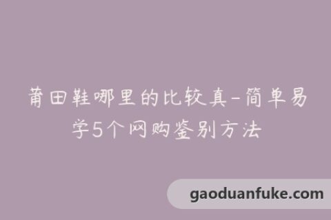 莆田鞋哪里的比较真-简单易学5个网购鉴别方法