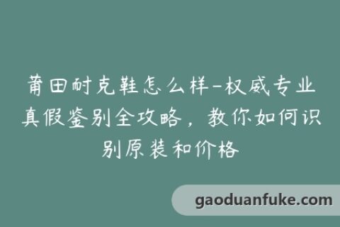 莆田耐克鞋怎么样-权威专业真假鉴别全攻略，教你如何识别原装和价格
