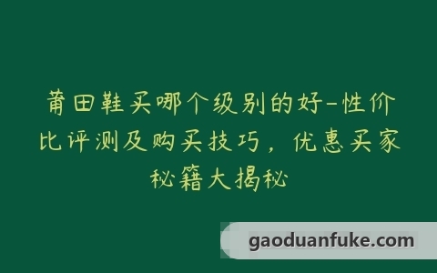 莆田鞋买哪个级别的好-性价比评测及购买技巧，优惠买家秘籍大揭秘