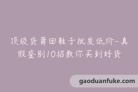 顶级货莆田鞋子批发低价-真假鉴别10招教你买到好货