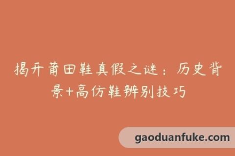 揭开莆田鞋真假之谜：历史背景+高仿鞋辨别技巧
