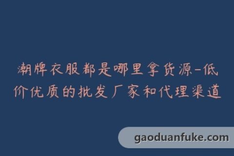 潮牌衣服都是哪里拿货源-低价优质的批发厂家和代理渠道