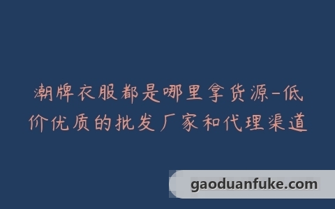 潮牌衣服都是哪里拿货源-低价优质的批发厂家和代理渠道