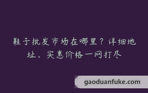 鞋子批发市场在哪里？详细地址、实惠价格一网打尽