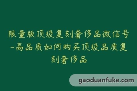 限量版顶级复刻奢侈品微信号-高品质如何购买顶级品质复刻奢侈品