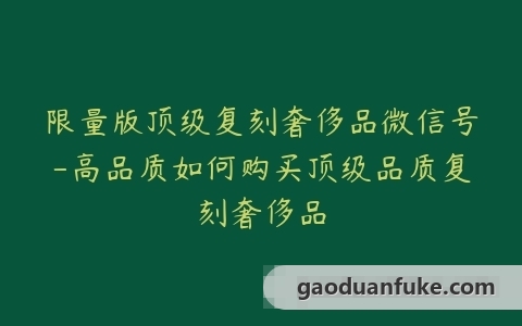 限量版顶级复刻奢侈品微信号-高品质如何购买顶级品质复刻奢侈品