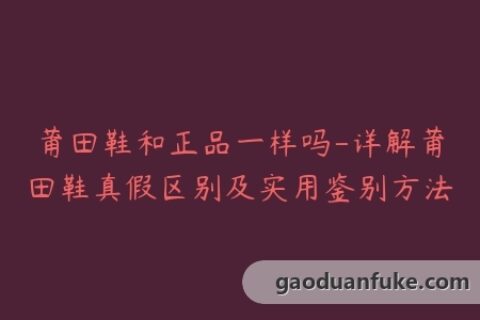 莆田鞋和正品一样吗-详解莆田鞋真假区别及实用鉴别方法