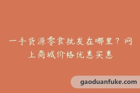 一手货源零食批发在哪里？网上商城价格优惠实惠