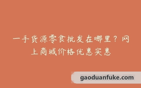 一手货源零食批发在哪里？网上商城价格优惠实惠