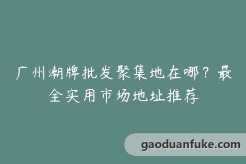 广州潮牌批发聚集地在哪？最全实用市场地址推荐