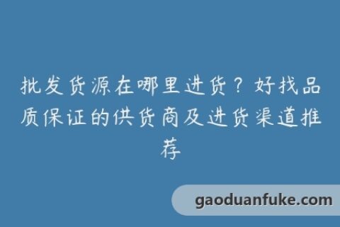 批发货源在哪里进货？好找品质保证的供货商及进货渠道推荐