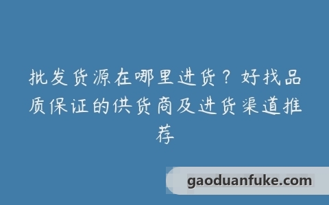 批发货源在哪里进货？好找品质保证的供货商及进货渠道推荐