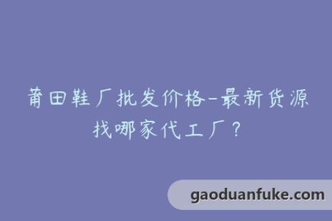 莆田鞋厂批发价格-最新货源找哪家代工厂？