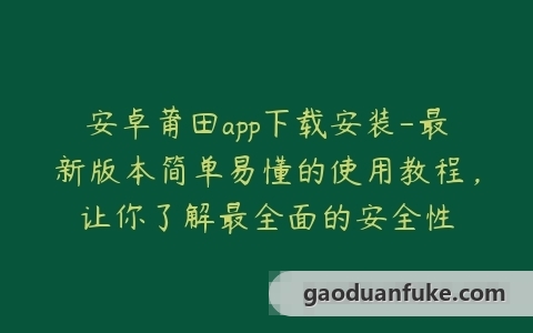 安卓莆田app下载安装-最新版本简单易懂的使用教程，让你了解最全面的安全性
