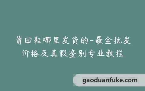 莆田鞋哪里发货的-最全批发价格及真假鉴别专业教程