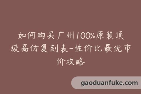 如何购买广州100%原装顶级高仿复刻表-性价比最优市价攻略