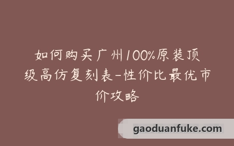 如何购买广州100%原装顶级高仿复刻表-性价比最优市价攻略