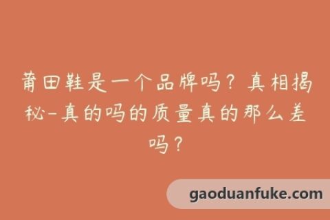 莆田鞋是一个品牌吗？真相揭秘-真的吗的质量真的那么差吗？