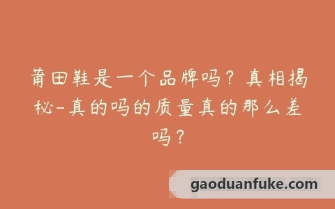 莆田鞋是一个品牌吗？真相揭秘-真的吗的质量真的那么差吗？