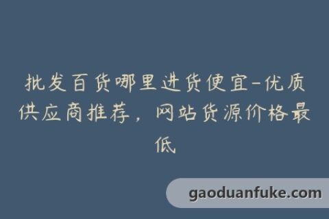批发百货哪里进货便宜-优质供应商推荐，网站货源价格最低