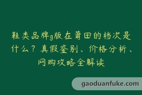 鞋类品牌g版在莆田的档次是什么？真假鉴别、价格分析、网购攻略全解读