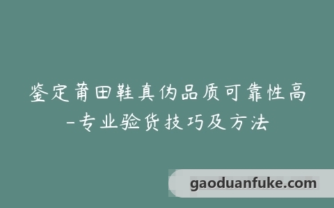 鉴定莆田鞋真伪品质可靠性高-专业验货技巧及方法