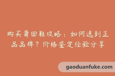 购买莆田鞋攻略：如何选到正品品牌？价格鉴定经验分享