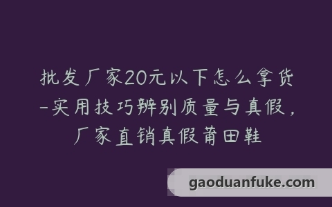 批发厂家20元以下怎么拿货-实用技巧辨别质量与真假，厂家直销真假莆田鞋