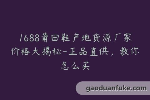 1688莆田鞋产地货源厂家价格大揭秘-正品直供，教你怎么买