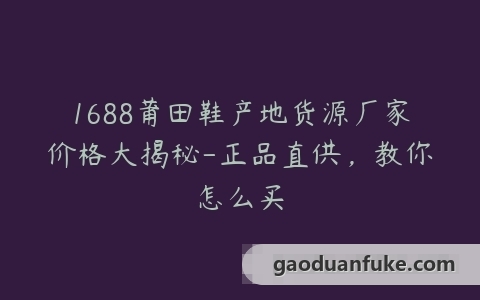 1688莆田鞋产地货源厂家价格大揭秘-正品直供，教你怎么买