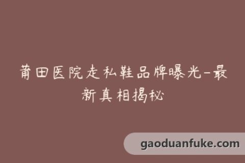 莆田医院走私鞋品牌曝光-最新真相揭秘