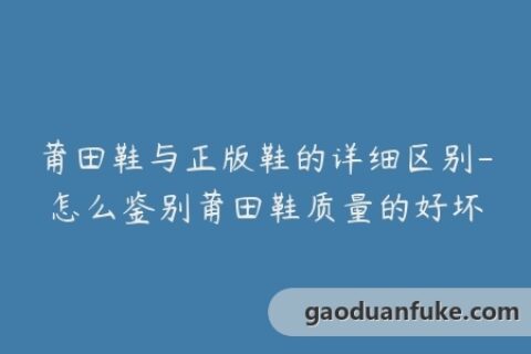 莆田鞋与正版鞋的详细区别-怎么鉴别莆田鞋质量的好坏