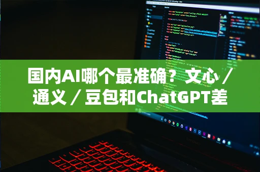 国内AI哪个最准确？文心／通义／豆包和ChatGPT差距实测