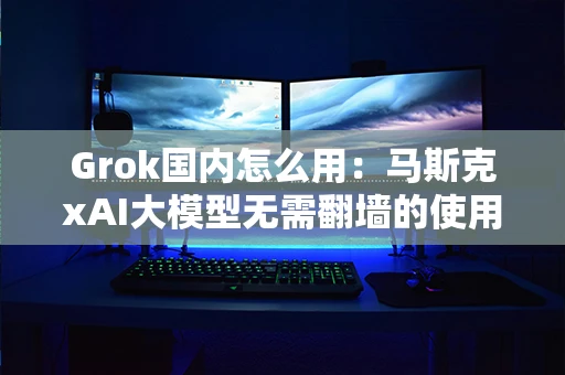 Grok国内怎么用：马斯克xAI大模型无需翻墙的使用教程
